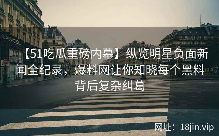 【51吃瓜重磅内幕】纵览明星负面新闻全纪录，爆料网让你知晓每个黑料背后复杂纠葛