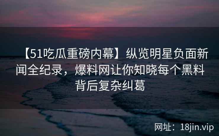【51吃瓜重磅内幕】纵览明星负面新闻全纪录，爆料网让你知晓每个黑料背后复杂纠葛