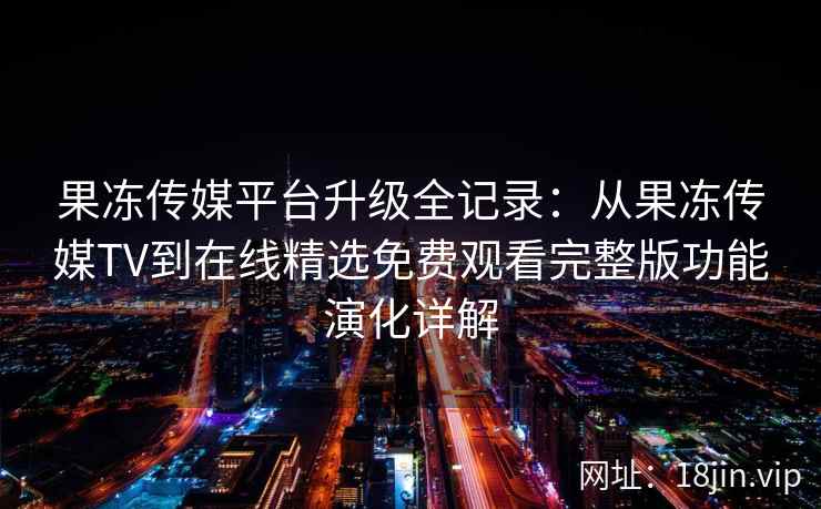 果冻传媒平台升级全记录：从果冻传媒TV到在线精选免费观看完整版功能演化详解