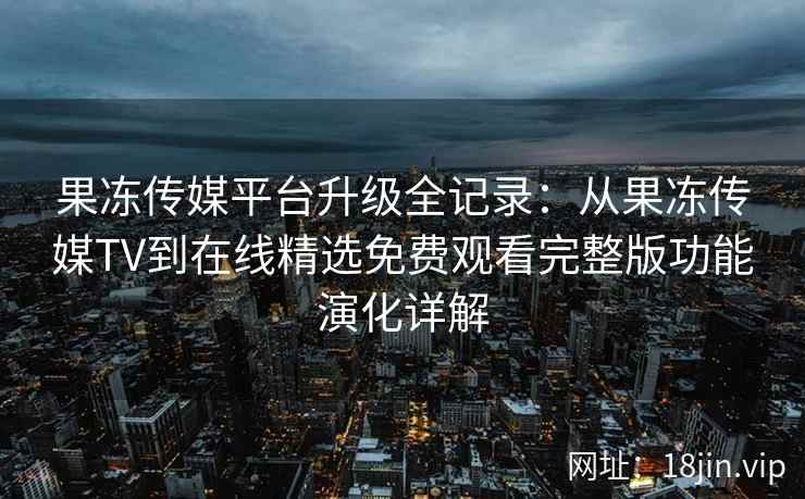 果冻传媒平台升级全记录：从果冻传媒TV到在线精选免费观看完整版功能演化详解