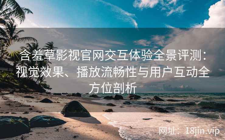 含羞草影视官网交互体验全景评测：视觉效果、播放流畅性与用户互动全方位剖析