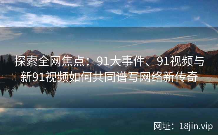 探索全网焦点：91大事件、91视频与新91视频如何共同谱写网络新传奇