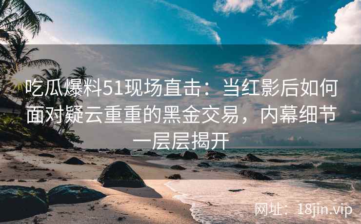 吃瓜爆料51现场直击：当红影后如何面对疑云重重的黑金交易，内幕细节一层层揭开