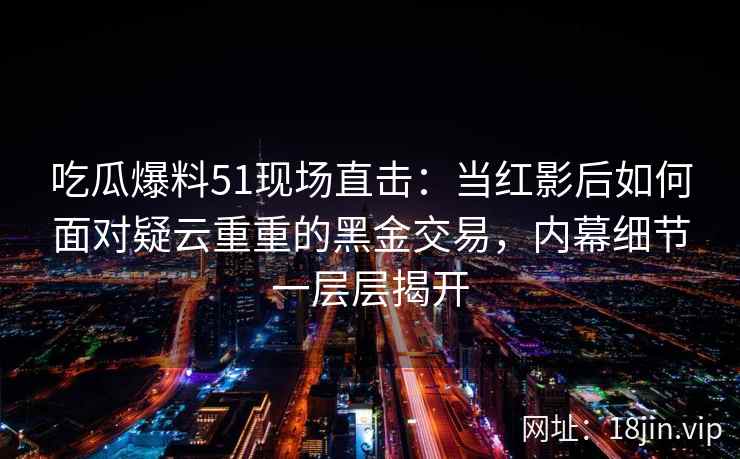 吃瓜爆料51现场直击：当红影后如何面对疑云重重的黑金交易，内幕细节一层层揭开