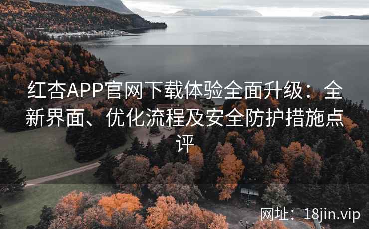 红杏APP官网下载体验全面升级：全新界面、优化流程及安全防护措施点评