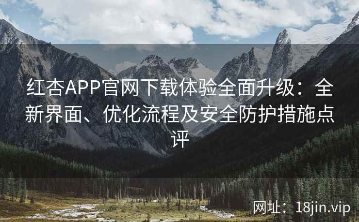 红杏APP官网下载体验全面升级：全新界面、优化流程及安全防护措施点评