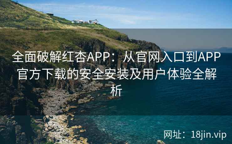 全面破解红杏APP：从官网入口到APP官方下载的安全安装及用户体验全解析