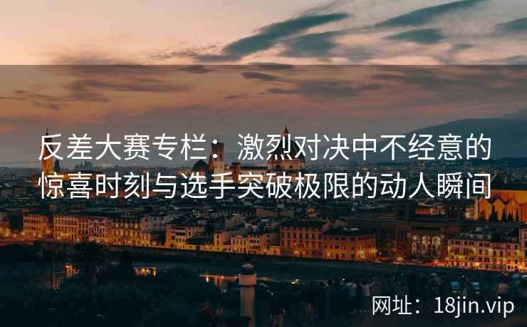反差大赛专栏：激烈对决中不经意的惊喜时刻与选手突破极限的动人瞬间