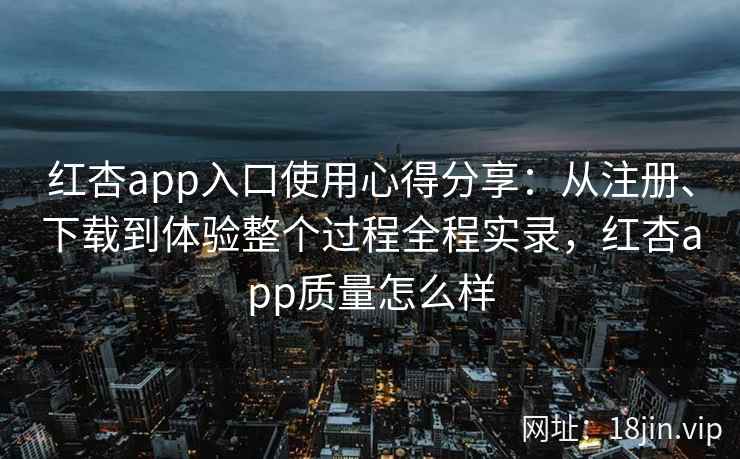 红杏app入口使用心得分享：从注册、下载到体验整个过程全程实录，红杏app质量怎么样
