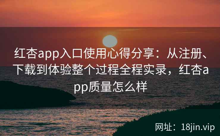 红杏app入口使用心得分享：从注册、下载到体验整个过程全程实录，红杏app质量怎么样