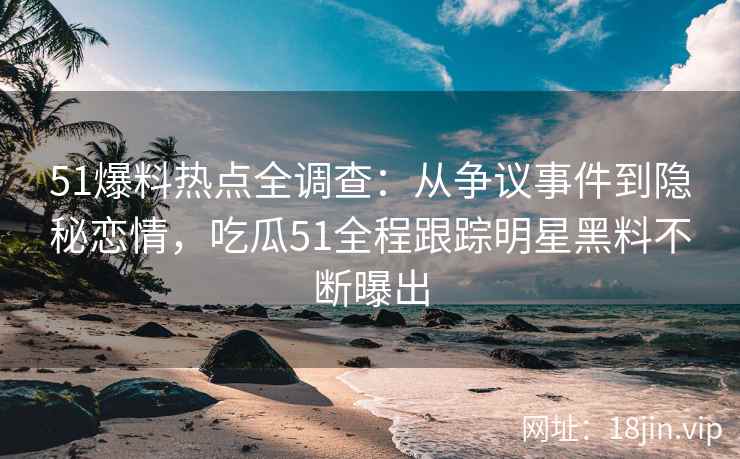 51爆料热点全调查：从争议事件到隐秘恋情，吃瓜51全程跟踪明星黑料不断曝出