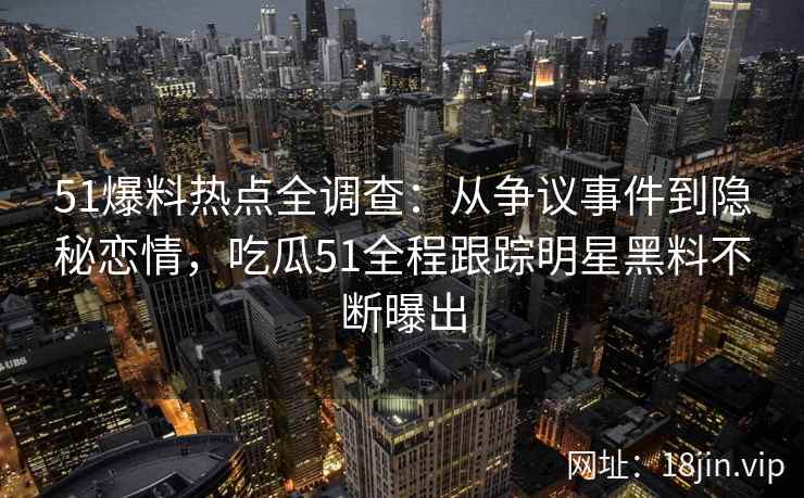 51爆料热点全调查：从争议事件到隐秘恋情，吃瓜51全程跟踪明星黑料不断曝出