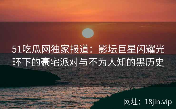 51吃瓜网独家报道：影坛巨星闪耀光环下的豪宅派对与不为人知的黑历史