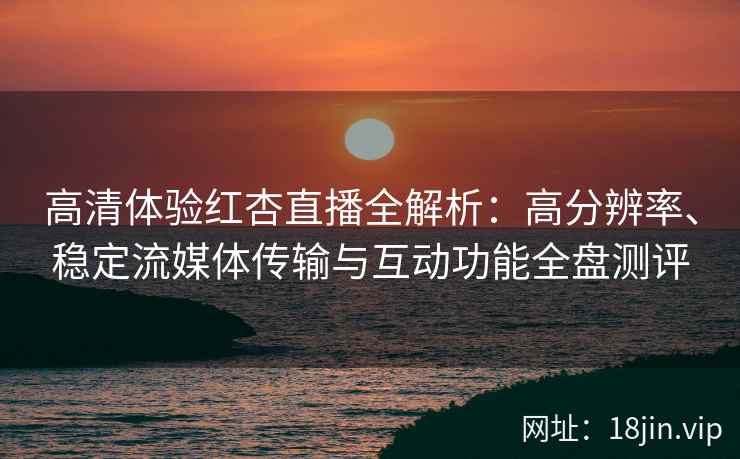 高清体验红杏直播全解析：高分辨率、稳定流媒体传输与互动功能全盘测评