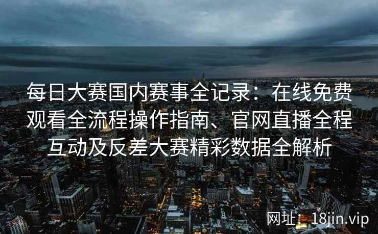 每日大赛国内赛事全记录：在线免费观看全流程操作指南、官网直播全程互动及反差大赛精彩数据全解析