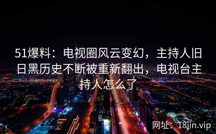 51爆料：电视圈风云变幻，主持人旧日黑历史不断被重新翻出，电视台主持人怎么了