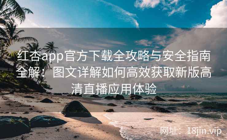 红杏app官方下载全攻略与安全指南全解：图文详解如何高效获取新版高清直播应用体验