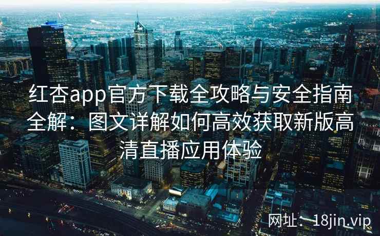 红杏app官方下载全攻略与安全指南全解：图文详解如何高效获取新版高清直播应用体验