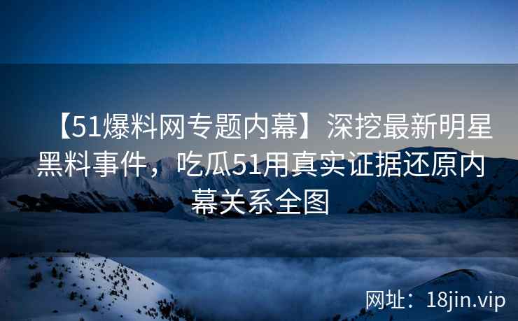 【51爆料网专题内幕】深挖最新明星黑料事件，吃瓜51用真实证据还原内幕关系全图