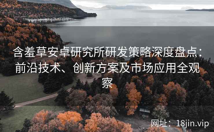 含羞草安卓研究所研发策略深度盘点：前沿技术、创新方案及市场应用全观察