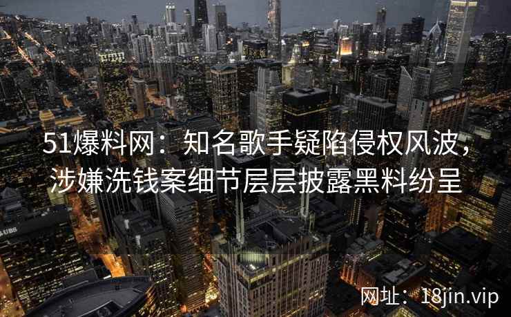 51爆料网：知名歌手疑陷侵权风波，涉嫌洗钱案细节层层披露黑料纷呈