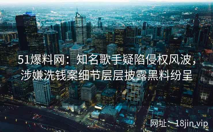 51爆料网：知名歌手疑陷侵权风波，涉嫌洗钱案细节层层披露黑料纷呈