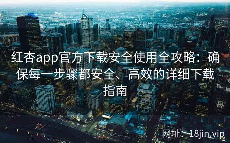 红杏app官方下载安全使用全攻略：确保每一步骤都安全、高效的详细下载指南