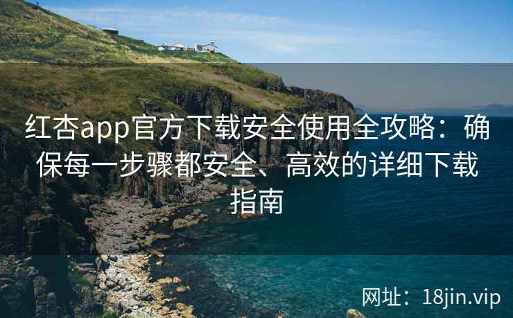 红杏app官方下载安全使用全攻略：确保每一步骤都安全、高效的详细下载指南