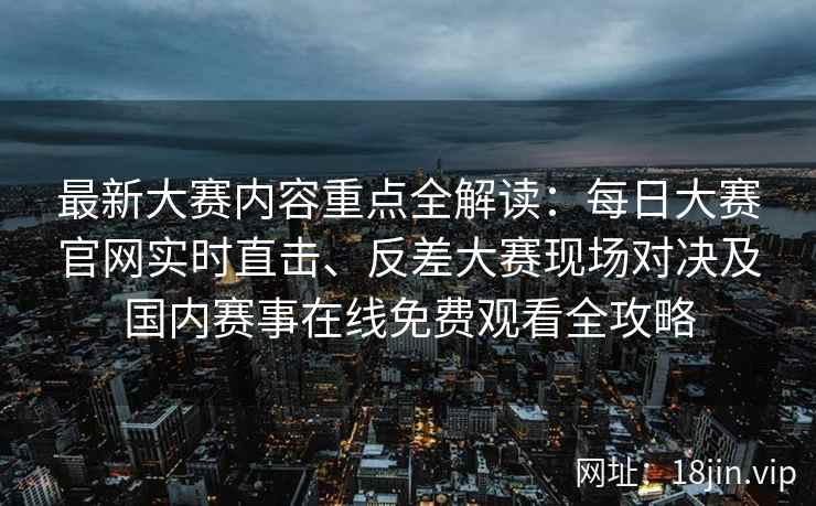 最新大赛内容重点全解读：每日大赛官网实时直击、反差大赛现场对决及国内赛事在线免费观看全攻略