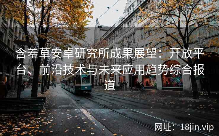 含羞草安卓研究所成果展望：开放平台、前沿技术与未来应用趋势综合报道
