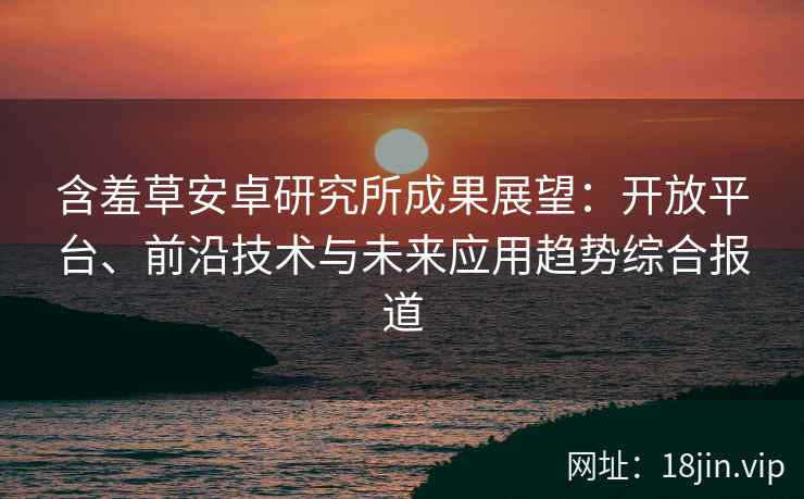 含羞草安卓研究所成果展望：开放平台、前沿技术与未来应用趋势综合报道