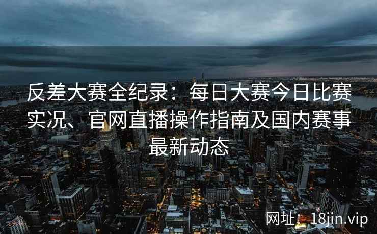 反差大赛全纪录：每日大赛今日比赛实况、官网直播操作指南及国内赛事最新动态