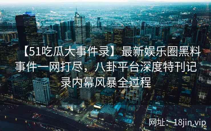 【51吃瓜大事件录】最新娱乐圈黑料事件一网打尽，八卦平台深度特刊记录内幕风暴全过程