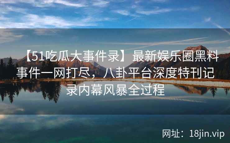 【51吃瓜大事件录】最新娱乐圈黑料事件一网打尽，八卦平台深度特刊记录内幕风暴全过程