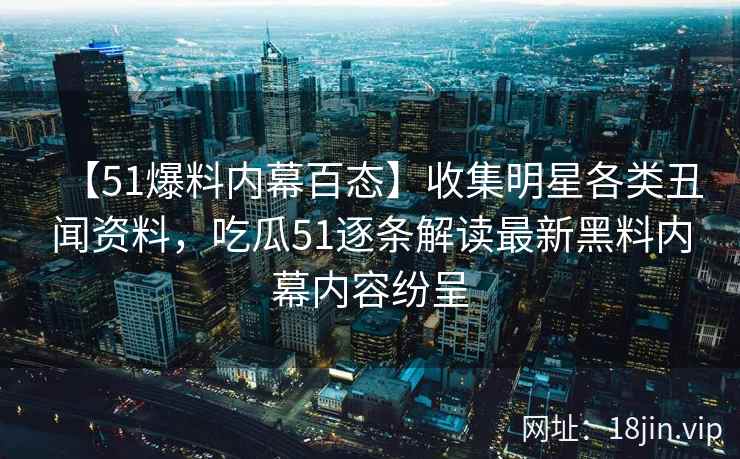 【51爆料内幕百态】收集明星各类丑闻资料，吃瓜51逐条解读最新黑料内幕内容纷呈
