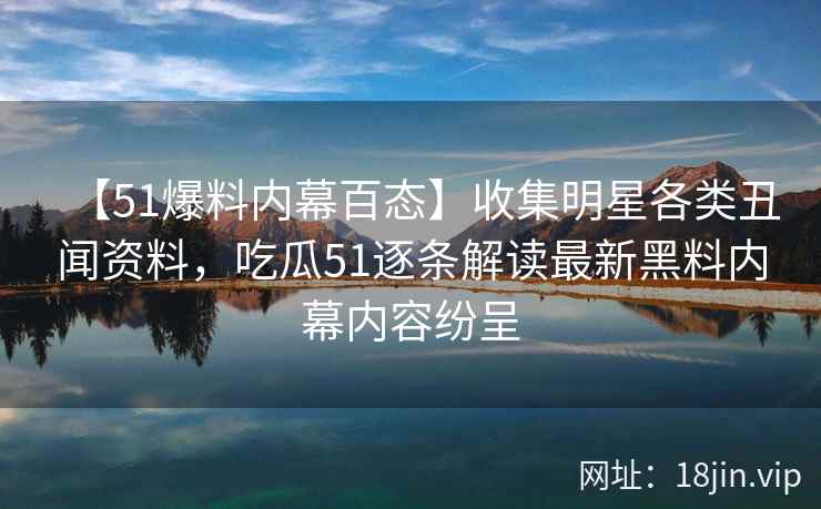 【51爆料内幕百态】收集明星各类丑闻资料，吃瓜51逐条解读最新黑料内幕内容纷呈