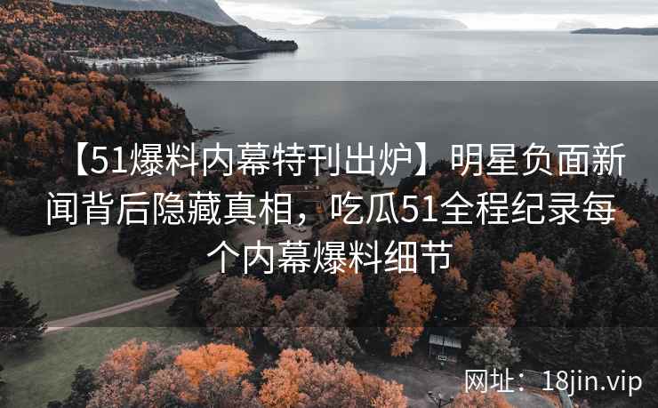 【51爆料内幕特刊出炉】明星负面新闻背后隐藏真相，吃瓜51全程纪录每个内幕爆料细节