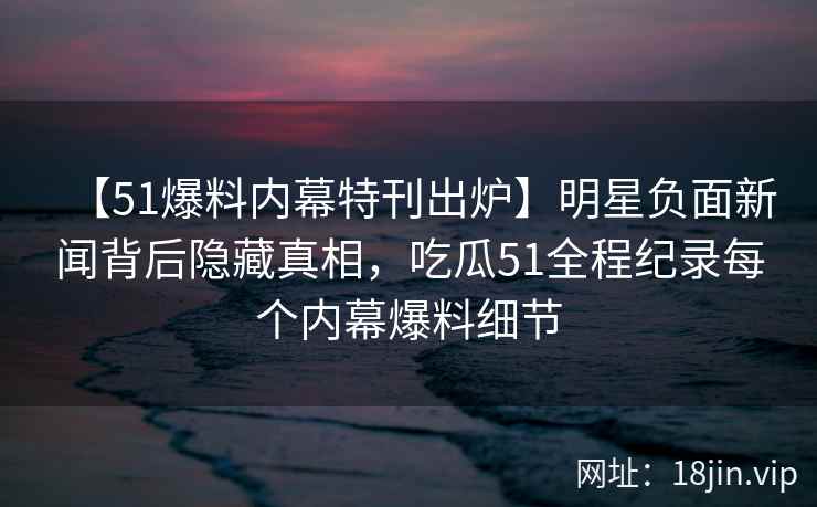 【51爆料内幕特刊出炉】明星负面新闻背后隐藏真相，吃瓜51全程纪录每个内幕爆料细节
