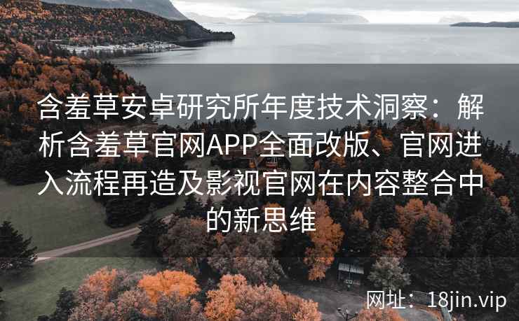 含羞草安卓研究所年度技术洞察：解析含羞草官网APP全面改版、官网进入流程再造及影视官网在内容整合中的新思维