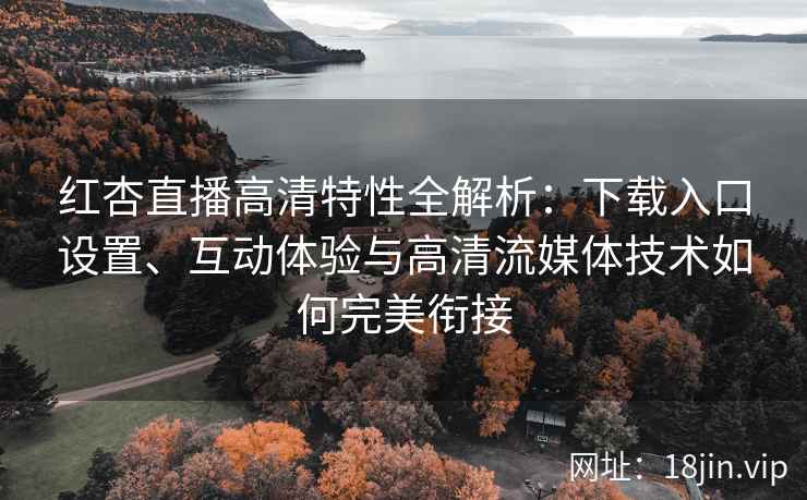 红杏直播高清特性全解析：下载入口设置、互动体验与高清流媒体技术如何完美衔接