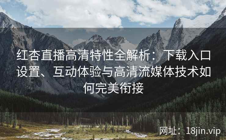 红杏直播高清特性全解析：下载入口设置、互动体验与高清流媒体技术如何完美衔接