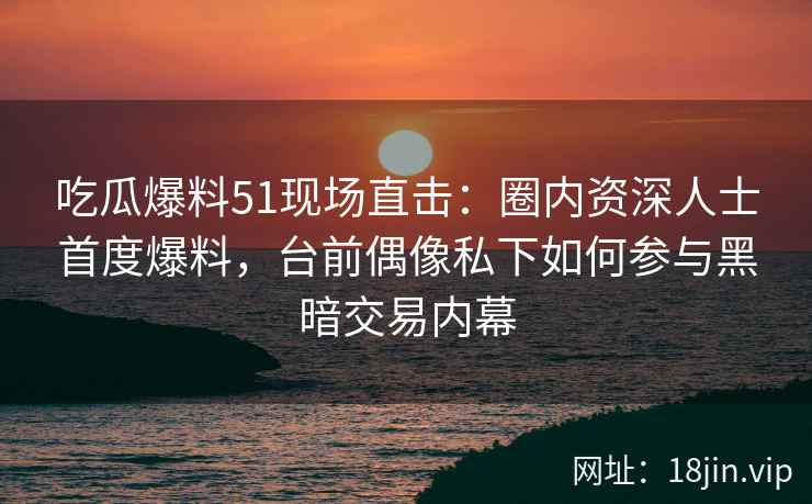 吃瓜爆料51现场直击：圈内资深人士首度爆料，台前偶像私下如何参与黑暗交易内幕