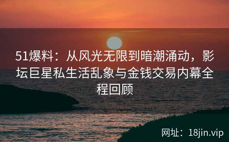 51爆料：从风光无限到暗潮涌动，影坛巨星私生活乱象与金钱交易内幕全程回顾