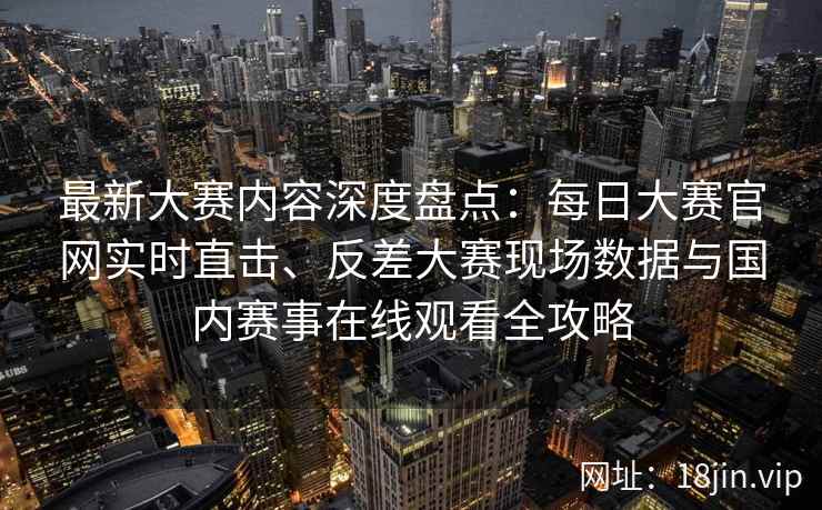 最新大赛内容深度盘点：每日大赛官网实时直击、反差大赛现场数据与国内赛事在线观看全攻略