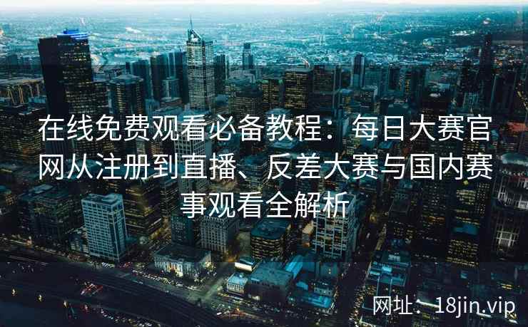 在线免费观看必备教程：每日大赛官网从注册到直播、反差大赛与国内赛事观看全解析