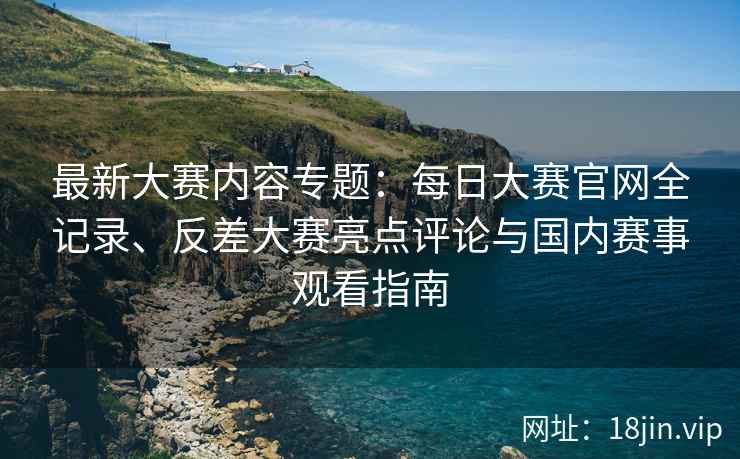 最新大赛内容专题：每日大赛官网全记录、反差大赛亮点评论与国内赛事观看指南