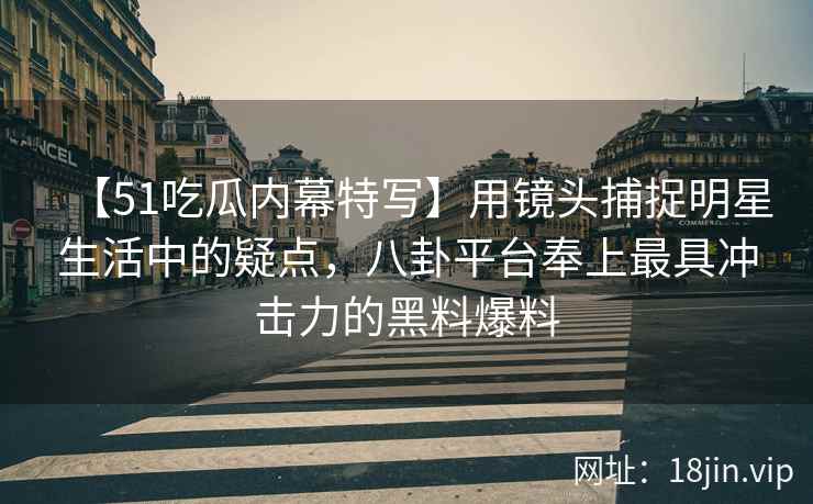 【51吃瓜内幕特写】用镜头捕捉明星生活中的疑点，八卦平台奉上最具冲击力的黑料爆料