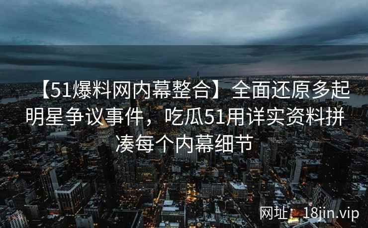 【51爆料网内幕整合】全面还原多起明星争议事件，吃瓜51用详实资料拼凑每个内幕细节