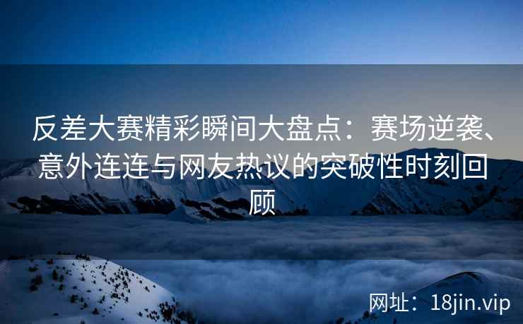 反差大赛精彩瞬间大盘点：赛场逆袭、意外连连与网友热议的突破性时刻回顾