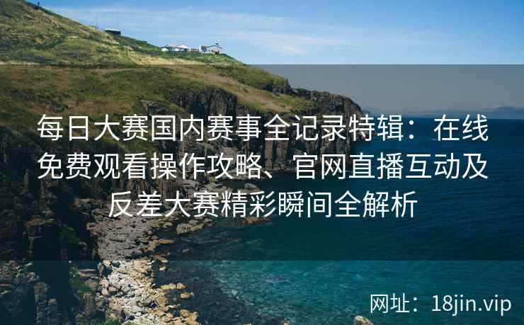 每日大赛国内赛事全记录特辑：在线免费观看操作攻略、官网直播互动及反差大赛精彩瞬间全解析